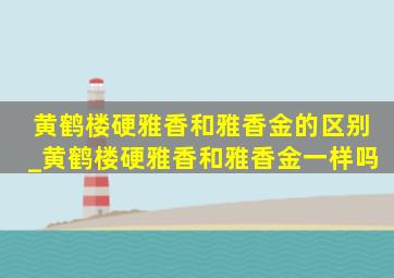 黄鹤楼硬雅香和雅香金的区别_黄鹤楼硬雅香和雅香金一样吗