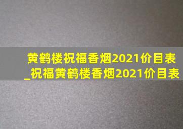 黄鹤楼祝福香烟2021价目表_祝福黄鹤楼香烟2021价目表