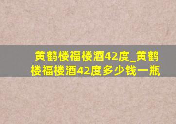 黄鹤楼福楼酒42度_黄鹤楼福楼酒42度多少钱一瓶