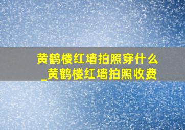 黄鹤楼红墙拍照穿什么_黄鹤楼红墙拍照收费