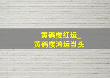 黄鹤楼红运_黄鹤楼鸿运当头