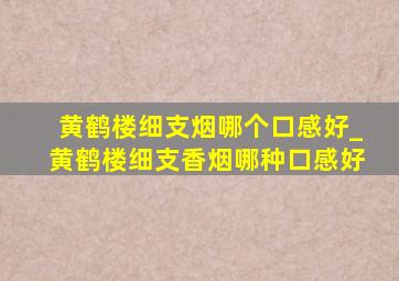 黄鹤楼细支烟哪个口感好_黄鹤楼细支香烟哪种口感好