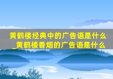 黄鹤楼经典中的广告语是什么_黄鹤楼香烟的广告语是什么