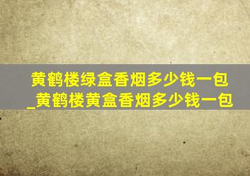 黄鹤楼绿盒香烟多少钱一包_黄鹤楼黄盒香烟多少钱一包