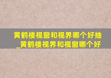 黄鹤楼视窗和视界哪个好抽_黄鹤楼视界和视窗哪个好