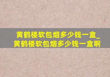 黄鹤楼软包烟多少钱一盒_黄鹤楼软包烟多少钱一盒啊