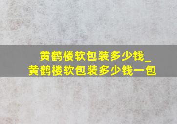 黄鹤楼软包装多少钱_黄鹤楼软包装多少钱一包