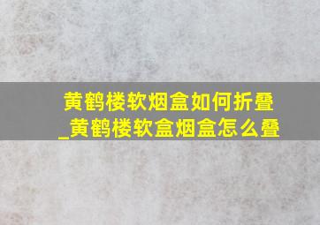 黄鹤楼软烟盒如何折叠_黄鹤楼软盒烟盒怎么叠