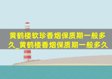 黄鹤楼软珍香烟保质期一般多久_黄鹤楼香烟保质期一般多久