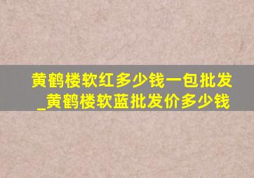 黄鹤楼软红多少钱一包批发_黄鹤楼软蓝批发价多少钱