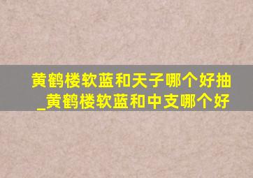 黄鹤楼软蓝和天子哪个好抽_黄鹤楼软蓝和中支哪个好