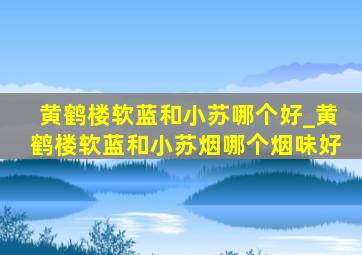 黄鹤楼软蓝和小苏哪个好_黄鹤楼软蓝和小苏烟哪个烟味好