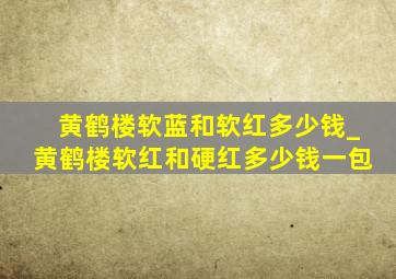 黄鹤楼软蓝和软红多少钱_黄鹤楼软红和硬红多少钱一包