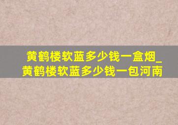 黄鹤楼软蓝多少钱一盒烟_黄鹤楼软蓝多少钱一包河南