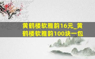 黄鹤楼软雅韵16元_黄鹤楼软雅韵100块一包