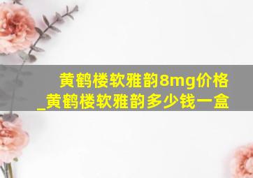 黄鹤楼软雅韵8mg价格_黄鹤楼软雅韵多少钱一盒