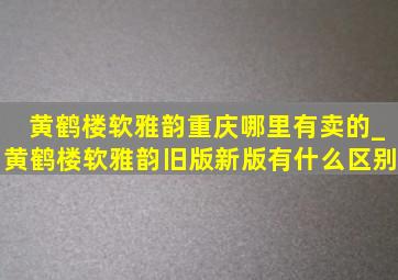 黄鹤楼软雅韵重庆哪里有卖的_黄鹤楼软雅韵旧版新版有什么区别