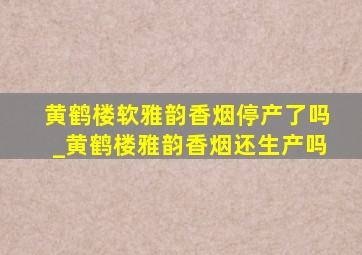 黄鹤楼软雅韵香烟停产了吗_黄鹤楼雅韵香烟还生产吗