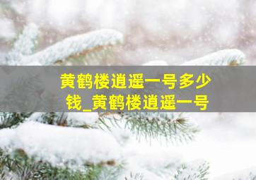 黄鹤楼逍遥一号多少钱_黄鹤楼逍遥一号