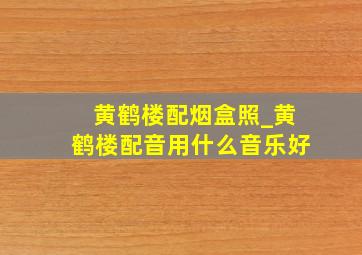 黄鹤楼配烟盒照_黄鹤楼配音用什么音乐好