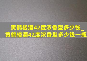 黄鹤楼酒42度浓香型多少钱_黄鹤楼酒42度浓香型多少钱一瓶