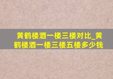 黄鹤楼酒一楼三楼对比_黄鹤楼酒一楼三楼五楼多少钱