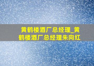 黄鹤楼酒厂总经理_黄鹤楼酒厂总经理朱向红