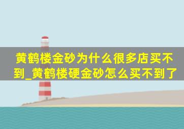 黄鹤楼金砂为什么很多店买不到_黄鹤楼硬金砂怎么买不到了