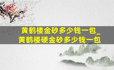 黄鹤楼金砂多少钱一包_黄鹤楼硬金砂多少钱一包