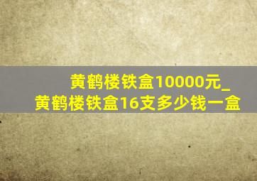 黄鹤楼铁盒10000元_黄鹤楼铁盒16支多少钱一盒