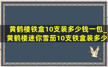 黄鹤楼铁盒10支装多少钱一包_黄鹤楼迷你雪茄10支铁盒装多少钱