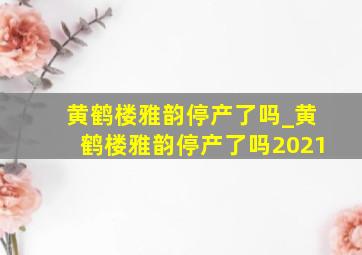 黄鹤楼雅韵停产了吗_黄鹤楼雅韵停产了吗2021