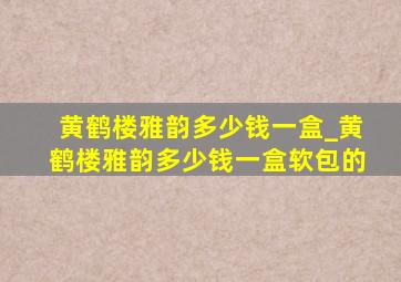 黄鹤楼雅韵多少钱一盒_黄鹤楼雅韵多少钱一盒软包的