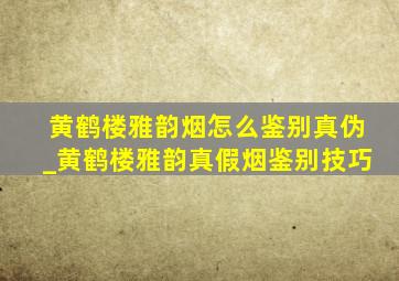 黄鹤楼雅韵烟怎么鉴别真伪_黄鹤楼雅韵真假烟鉴别技巧