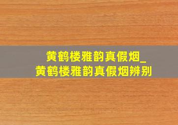 黄鹤楼雅韵真假烟_黄鹤楼雅韵真假烟辨别