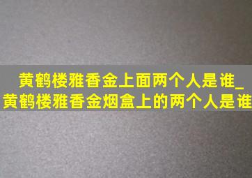 黄鹤楼雅香金上面两个人是谁_黄鹤楼雅香金烟盒上的两个人是谁