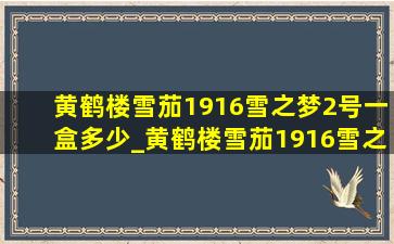 黄鹤楼雪茄1916雪之梦2号一盒多少_黄鹤楼雪茄1916雪之梦10号多少钱