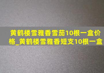 黄鹤楼雪雅香雪茄10根一盒价格_黄鹤楼雪雅香短支10根一盒