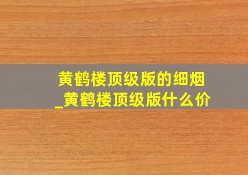 黄鹤楼顶级版的细烟_黄鹤楼顶级版什么价