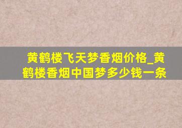 黄鹤楼飞天梦香烟价格_黄鹤楼香烟中国梦多少钱一条