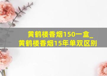 黄鹤楼香烟150一盒_黄鹤楼香烟15年单双区别