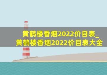 黄鹤楼香烟2022价目表_黄鹤楼香烟2022价目表大全