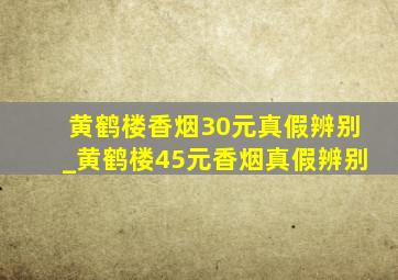 黄鹤楼香烟30元真假辨别_黄鹤楼45元香烟真假辨别