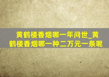 黄鹤楼香烟哪一年问世_黄鹤楼香烟哪一种二万元一条呢