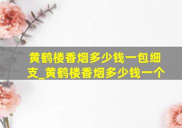 黄鹤楼香烟多少钱一包细支_黄鹤楼香烟多少钱一个