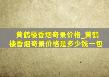 黄鹤楼香烟奇景价格_黄鹤楼香烟奇景价格是多少钱一包