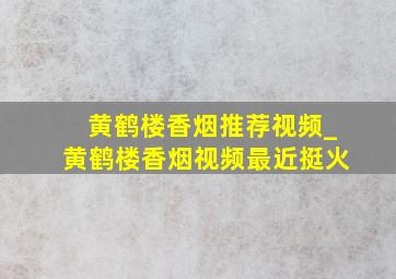 黄鹤楼香烟推荐视频_黄鹤楼香烟视频最近挺火