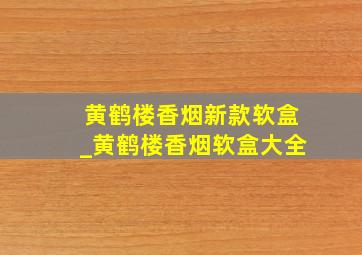 黄鹤楼香烟新款软盒_黄鹤楼香烟软盒大全