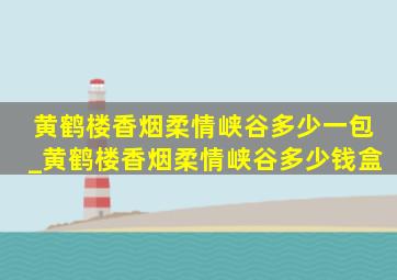 黄鹤楼香烟柔情峡谷多少一包_黄鹤楼香烟柔情峡谷多少钱盒