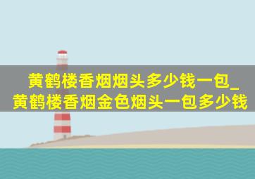 黄鹤楼香烟烟头多少钱一包_黄鹤楼香烟金色烟头一包多少钱